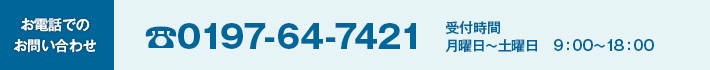 お電話でのお問い合わせ 0197-64-7421 受付時間 月曜日～土曜日　9：00～18：00