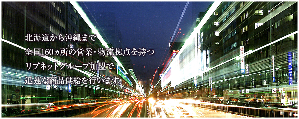 北海道から沖縄まで全国160ヵ所の営業・物流拠点を持つリブネットグループ加盟で迅速な商品供給を行います。